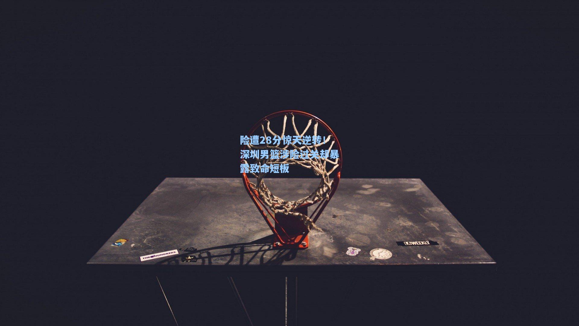 ng28大舞台：险遭28分惊天逆转！深圳男篮涉险过关却暴露致命短板